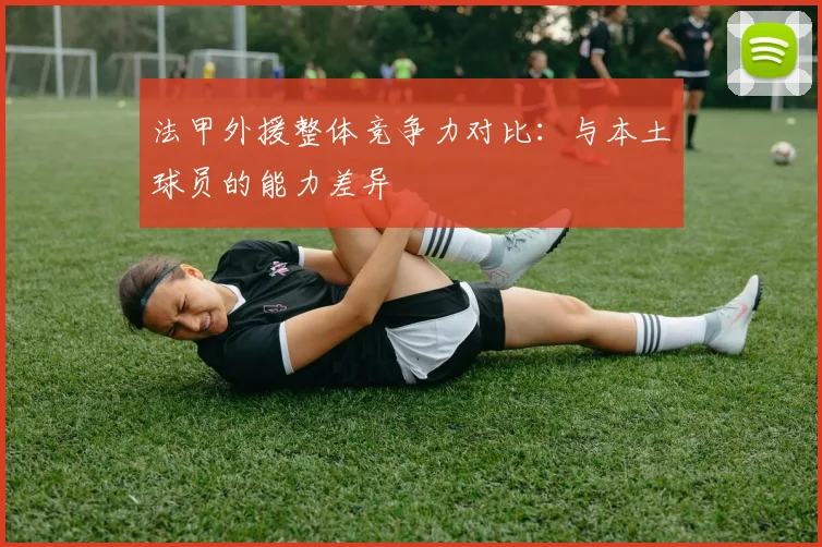 法甲外援整体竞争力对比：与本土球员的能力差异