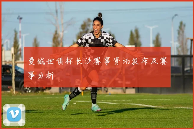 曼城世俱杯长沙赛事资讯发布及赛事分析