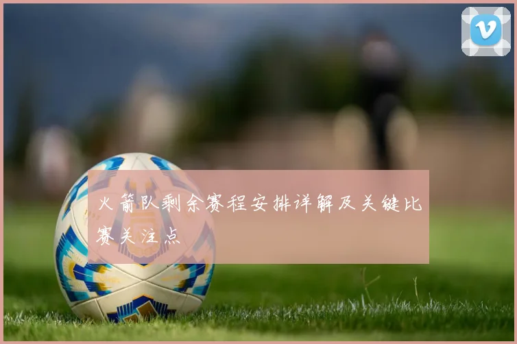 火箭队剩余赛程安排详解及关键比赛关注点