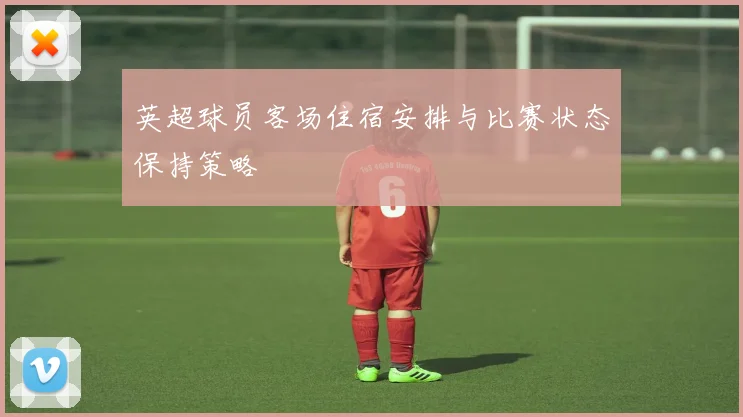 英超球员客场住宿安排与比赛状态保持策略