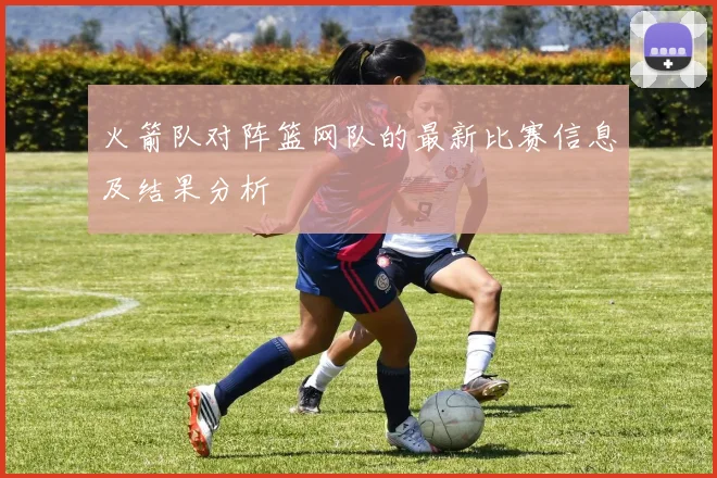 火箭队对阵篮网队的最新比赛信息及结果分析