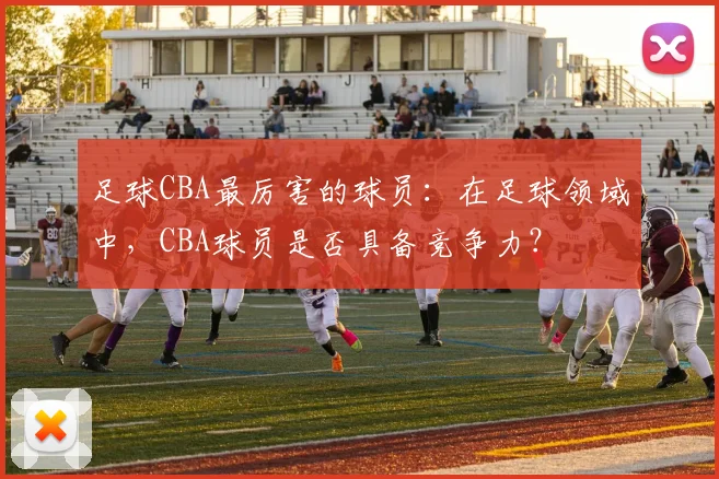 足球CBA最厉害的球员：在足球领域中，CBA球员是否具备竞争力？