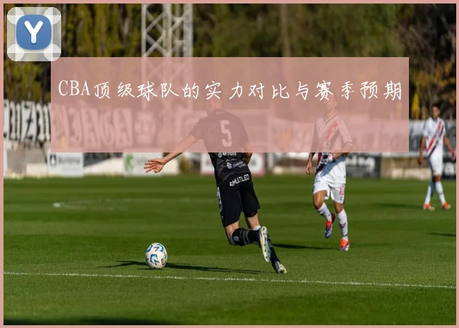 CBA顶级球队的实力对比与赛季预期