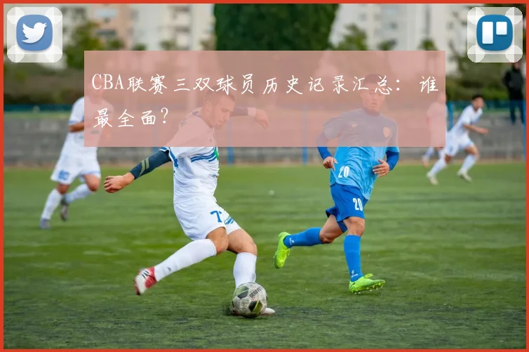 CBA联赛三双球员历史记录汇总：谁最全面？